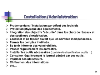  Prudence dans l’installation par défaut des logiciels
 Protection physique des équipements.
 Intégration des objectifs "sécurité" dans les choix de réseaux et
des systèmes d'exploitation.
 Localiser et ne laisser ouvert que les services indispensables.
 Fermer les comptes inutilisés.
 Se tenir informer des vulnérabilités.
 Passer régulièrement les correctifs.
 Installer les outils nécessaires (contrôle d'authentification, audits …)
 Consulter régulièrement le journal généré par ces outils.
 Informer ses utilisateurs.
 Chiffrement des informations
 etc…
24
 