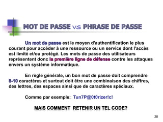 est le moyen d'authentification le plus
courant pour accéder à une ressource ou un service dont l'accès
est limité et/ou protégé. Les mots de passe des utilisateurs
représentent donc contre les attaques
envers un système informatique.
En règle générale, un bon mot de passe doit comprendre
caractères et surtout doit être une combinaison des chiffres,
des lettres, des espaces ainsi que de caractères spéciaux.
Comme par exemple:
28
 