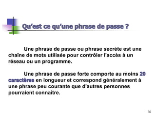 Une phrase de passe ou phrase secrète est une
chaîne de mots utilisée pour contrôler l'accès à un
réseau ou un programme.
Une phrase de passe forte comporte au moins
en longueur et correspond généralement à
une phrase peu courante que d'autres personnes
pourraient connaître.
30
 