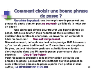: une bonne phrase de passe est une
phrase de passe dont on peut , ça évite de la noter sur
un papier.
Une technique simple pour trouver une bonne phrase de
passe, difficile à deviner, mais néanmoins facile à retenir, est
d’utiliser des paroles de chansons, un proverbe, un verset de la
bible ou du coran : .
Bien évidemment, cette phrase de 4 mots protège 1000 fois mieux
qu’un mot de passe traditionnel de 15 caractères très complexes.
De plus, on peut introduire quelques substitutions et fautes
d'orthographe dans une Phrase de passe, pour encore plus de
sécurité:
Pour résoudre le problème de la mémorisation de toutes vos
phrases de passe, j’ai inventé une méthode qui vous permet de
créer différentes phrases de passe à partir d’un préfixe et d’un
suffixe, . 31
 