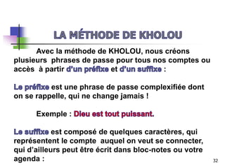Avec la méthode de KHOLOU, nous créons
plusieurs phrases de passe pour tous nos comptes ou
accès à partir et :
est une phrase de passe complexifiée dont
on se rappelle, qui ne change jamais !
Exemple :
est composé de quelques caractères, qui
représentent le compte auquel on veut se connecter,
qui d’ailleurs peut être écrit dans bloc-notes ou votre
agenda : 32
 