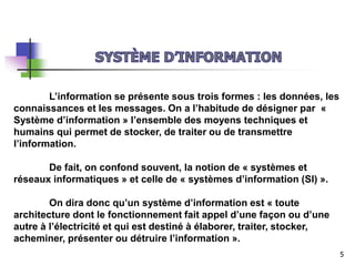 L’information se présente sous trois formes : les données, les
connaissances et les messages. On a l’habitude de désigner par «
Système d’information » l’ensemble des moyens techniques et
humains qui permet de stocker, de traiter ou de transmettre
l’information.
De fait, on confond souvent, la notion de « systèmes et
réseaux informatiques » et celle de « systèmes d’information (SI) ».
On dira donc qu’un système d’information est « toute
architecture dont le fonctionnement fait appel d’une façon ou d’une
autre à l’électricité et qui est destiné à élaborer, traiter, stocker,
acheminer, présenter ou détruire l’information ».
5
 