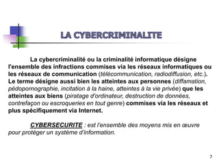 La cybercriminalité ou la criminalité informatique désigne
l'ensemble des infractions commises via les réseaux informatiques ou
les réseaux de communication (télécommunication, radiodiffusion, etc.).
Le terme désigne aussi bien les atteintes aux personnes (diffamation,
pédopornographie, incitation à la haine, atteintes à la vie privée) que les
atteintes aux biens (piratage d'ordinateur, destruction de données,
contrefaçon ou escroqueries en tout genre) commises via les réseaux et
plus spécifiquement via Internet.
CYBERSECURITE : est l’ensemble des moyens mis en œuvre
pour protéger un système d’information.
7
 