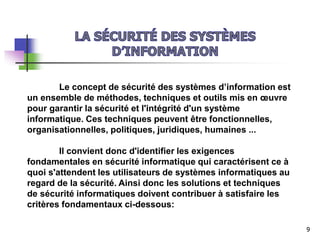 Le concept de sécurité des systèmes d’information est
un ensemble de méthodes, techniques et outils mis en œuvre
pour garantir la sécurité et l'intégrité d'un système
informatique. Ces techniques peuvent être fonctionnelles,
organisationnelles, politiques, juridiques, humaines ...
Il convient donc d'identifier les exigences
fondamentales en sécurité informatique qui caractérisent ce à
quoi s'attendent les utilisateurs de systèmes informatiques au
regard de la sécurité. Ainsi donc les solutions et techniques
de sécurité informatiques doivent contribuer à satisfaire les
critères fondamentaux ci-dessous:
9
 