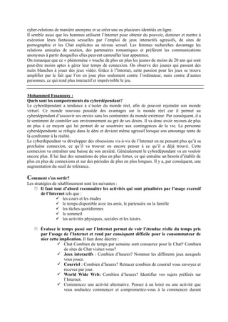 cyber-relations de manière anonyme et se créer une ou plusieurs identités en ligne.
Il semble aussi que les hommes utilisent l’Internet pour obtenir du pouvoir, dominer et mettre à
exécution leurs fantaisies sexuelles par l’emploi de jeux interactifs agressifs, de sites de
pornographie et les Chat explicites au niveau sexuel. Les femmes recherches davantage les
relations amicales de soutien, des partenaires romantiques et préfèrent les communications
anonymes à partir desquelles elles peuvent camoufler leur apparence.
On remarque que ce « phénomène » touche de plus en plus les jeunes de moins de 20 ans qui sont
peut-être moins aptes à gérer leur temps de connexion. On observe des jeunes qui passent des
nuits blanches à jouer des jeux vidéo. Grâce à l’Internet, cette passion pour les jeux se trouve
amplifier par le fait que l’on en joue plus seulement contre l’ordinateur, mais contre d’autres
personnes, ce qui rend plus interactif et imprévisible le jeu.


Mohammed Essanousy :
Quels sont les comportements du cyberdépendant?
Le cyberdépendant a tendance à s’isoler du monde réel, afin de pouvoir rejoindre son monde
virtuel. Ce monde nouveau possède des avantages sur le monde réel car il permet au
cyberdépendant d’assouvir ses envies sans les contraintes du monde extérieur. Par conséquent, il a
le sentiment de contrôler son environnement au gré de ses désirs. Il va donc avoir recours de plus
en plus à ce moyen qui lui permet de se soustraire aux contingences de la vie. La personne
cyberdépendante se réfugie dans le déni et devient même agressif lorsque son entourage tente de
la confronter à la réalité.
Le cyberdépendant va développer des obsessions vis-à-vis de l’Internet en ne pensant plus qu’à sa
prochaine connexion, ce qu’il va trouver ou encore penser à ce qu’il a déjà trouvé. Cette
connexion va entraîner une baisse de son anxiété. Généralement le cyberdépendant va en vouloir
encore plus. Il lui faut des sensations de plus en plus fortes, ce qui entraîne un besoin d’établir de
plus en plus de connexions et sur des périodes de plus en plus longues. Il y a, par conséquent, une
augmentation du seuil de tolérance.

Comment s’en sortir?
Les stratégies de rétablissement sont les suivantes :
    Il faut tout d’abord reconnaître les activités qui sont pénalisées par l’usage excessif
        de l’Internet tels que :
                  les cours et les études
                  le temps disponible avec les amis, le partenaire ou la famille
                  les tâches quotidiennes
                  le sommeil
                  les activités physiques, sociales et les loisirs.

    Évaluez le temps passé sur l’Internet permet de voir l’étendue réelle du temps pris
      par l’usage de l’Internet et rend par conséquent difficile pour le consommateur de
      nier cette implication. Il faut donc décrire :
                Chat Combien de temps par semaine sont consacrez pour le Chat? Combien
                   de sites de Chat visitez-vous?
                Jeux interactifs : Combien d’heures? Nommer les différents jeux auxquels
                   vous jouez.
                Courriel : Combien d’heures? Retracer combien de courriel vous envoyez et
                   recevez par jour.
                World Wide Web: Combien d’heures? Identifier vos sujets préférés sur
                   l’Internet.
                Commencez une activité alternative. Pensez à un loisir ou une activité que
                   vous souhaitez commencer et compromettez-vous à la commencer durant
 