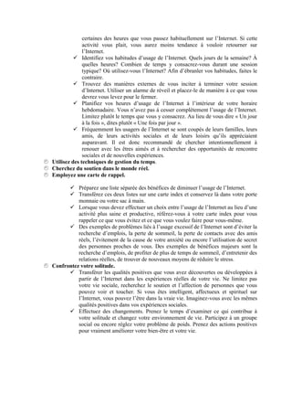 certaines des heures que vous passez habituellement sur l’Internet. Si cette
                activité vous plait, vous aurez moins tendance à vouloir retourner sur
                l’Internet.
             Identifiez vos habitudes d’usage de l’Internet. Quels jours de la semaine? À
                quelles heures? Combien de temps y consacrez-vous durant une session
                typique? Où utilisez-vous l’Internet? Afin d’ébranler vos habitudes, faites le
                contraire.
             Trouvez des manières externes de vous inciter à terminer votre session
                d’Internet. Utiliser un alarme de réveil et placez-le de manière à ce que vous
                devrez vous levez pour le fermer.
             Planifiez vos heures d’usage de l’Internet à l’intérieur de votre horaire
                hebdomadaire. Vous n’avez pas à cesser complètement l’usage de l’Internet.
                Limitez plutôt le temps que vous y consacrez. Au lieu de vous dire « Un jour
                à la fois », dites plutôt « Une fois par jour ».
             Fréquemment les usagers de l’Internet se sont coupés de leurs familles, leurs
                amis, de leurs activités sociales et de leurs loisirs qu’ils appréciaient
                auparavant. Il est donc recommandé de chercher intentionnellement à
                renouer avec les êtres aimés et à rechercher des opportunités de rencontre
                sociales et de nouvelles expériences.
Utilisez des techniques de gestion du temps.
Cherchez du soutien dans le monde réel.
Employez une carte de rappel.

         Préparez une liste séparée des bénéfices de diminuer l’usage de l’Internet.
         Transférez ces deux listes sur une carte index et conservez là dans votre porte
            monnaie ou votre sac à main.
         Lorsque vous devez effectuer un choix entre l’usage de l’Internet au lieu d’une
            activité plus saine et productive, référez-vous à votre carte index pour vous
            rappeler ce que vous évitez et ce que vous voulez faire pour vous-même.
         Des exemples de problèmes liés à l’usage excessif de l’Internet sont d’éviter la
            recherche d’emplois, la perte de sommeil, la perte de contacts avec des amis
            réels, l’évitement de la cause de votre anxiété ou encore l’utilisation de secret
            des personnes proches de vous. Des exemples de bénéfices majeurs sont la
            recherche d’emplois, de profiter de plus de temps de sommeil, d’entretenir des
            relations réelles, de trouver de nouveaux moyens de réduire le stress.
Confrontez votre solitude.
         Transférer les qualités positives que vous avez découvertes ou développées à
            partir de l’Internet dans les expériences réelles de votre vie. Ne limitez pas
            votre vie sociale, recherchez le soutien et l’affection de personnes que vous
            pouvez voir et toucher. Si vous êtes intelligent, affectueux et spirituel sur
            l’Internet, vous pouvez l’être dans la vraie vie. Imaginez-vous avec les mêmes
            qualités positives dans vos expériences sociales.
         Effectuez des changements. Prenez le temps d’examiner ce qui contribue à
            votre solitude et changez votre environnement de vie. Participez à un groupe
            social ou encore réglez votre problème de poids. Prenez des actions positives
            pour vraiment améliorer votre bien-être et votre vie.
 