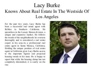 Lacy Burke
Knows About Real Estate In The Westside Of
Los Angeles
For the past two years, Lacy Burke has
been a successful real estate agent with
ReMax in Southern California. He
specializes in the Luxury Homes division, a
unique and expensive market. He follows
the trends of the neighborhoods he oversees
thoroughly and is considered a real estate
expert in his area.As a professional real
estate agent in Santa Monica, California,
Holding the unique position of real estate
agent in California gives Lacy Burke access
to the important figures and projected
housing trends in his state. He is happy to
report that while the housing slump has not
completely diminished, it is surely on the
rise.
 