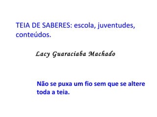 TEIA DE SABERES: escola, juventudes, conteúdos.   Lacy Guaraciaba Machado   Não se puxa um fio sem que se altere toda a teia. 
