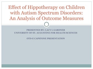 PRESENTED BY: LACY L GARDNER UNIVERSITY OF ST. AUGUSTINE FOR HEALTH SCIENCES OTD-E CAPSTONE PRESENTATION Effect of Hippotherapy on Children with Autism Spectrum Disorders: An Analysis of Outcome Measures 