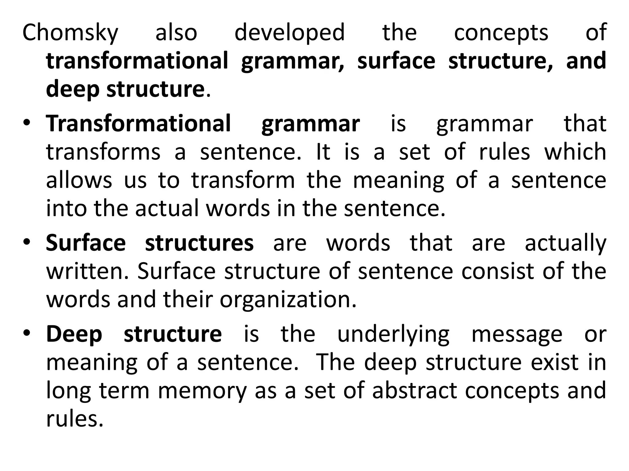 Chomsky also developed the concepts of
transformational grammar, surface structure, and
deep structure.
• Transformational grammar is grammar that
transforms a sentence. It is a set of rules which
allows us to transform the meaning of a sentence
into the actual words in the sentence.
• Surface structures are words that are actually
written. Surface structure of sentence consist of the
words and their organization.
• Deep structure is the underlying message or
meaning of a sentence. The deep structure exist in
long term memory as a set of abstract concepts and
rules.
 
