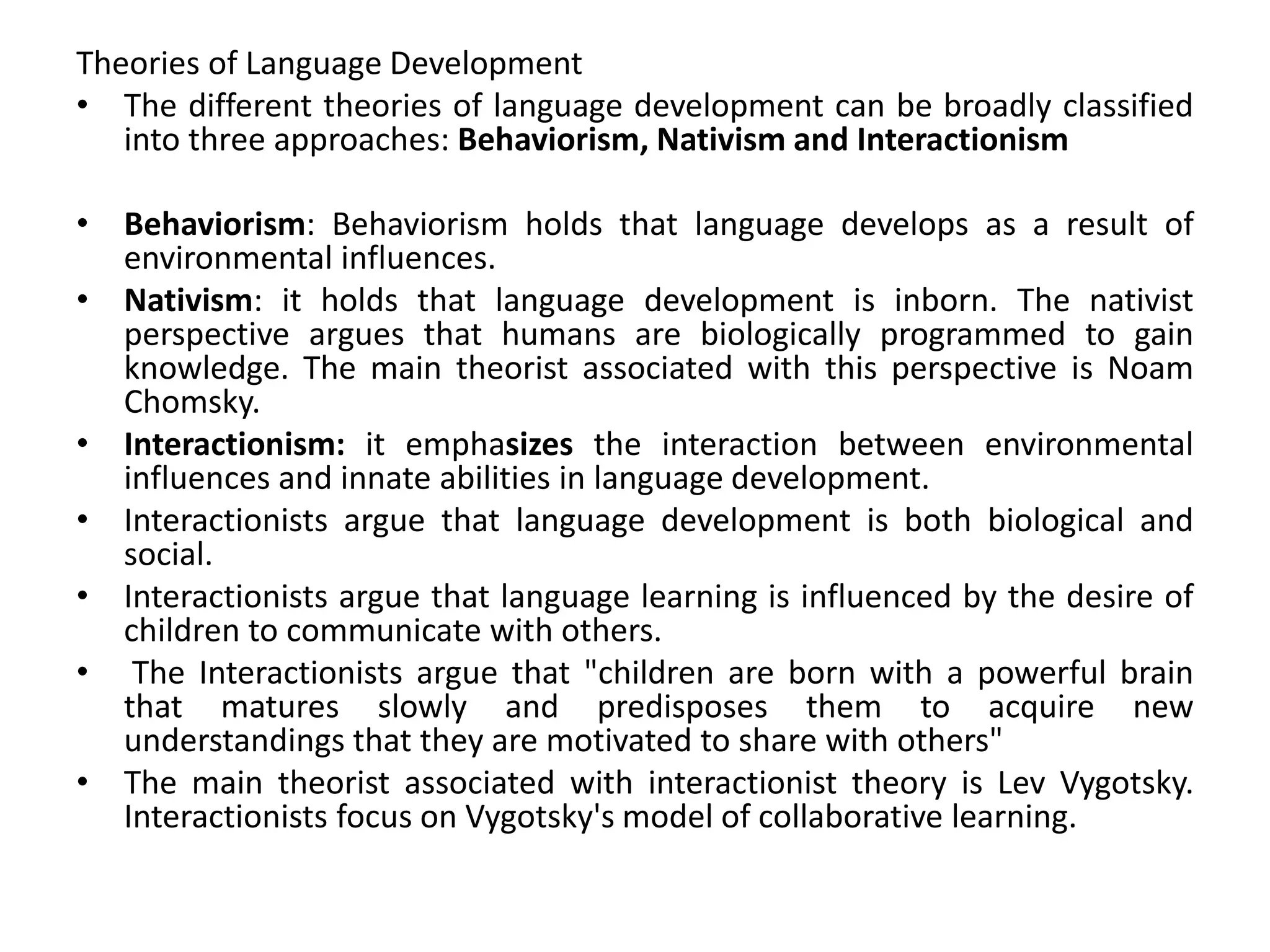 Theories of Language Development
• The different theories of language development can be broadly classified
into three approaches: Behaviorism, Nativism and Interactionism
• Behaviorism: Behaviorism holds that language develops as a result of
environmental influences.
• Nativism: it holds that language development is inborn. The nativist
perspective argues that humans are biologically programmed to gain
knowledge. The main theorist associated with this perspective is Noam
Chomsky.
• Interactionism: it emphasizes the interaction between environmental
influences and innate abilities in language development.
• Interactionists argue that language development is both biological and
social.
• Interactionists argue that language learning is influenced by the desire of
children to communicate with others.
• The Interactionists argue that "children are born with a powerful brain
that matures slowly and predisposes them to acquire new
understandings that they are motivated to share with others"
• The main theorist associated with interactionist theory is Lev Vygotsky.
Interactionists focus on Vygotsky's model of collaborative learning.
 