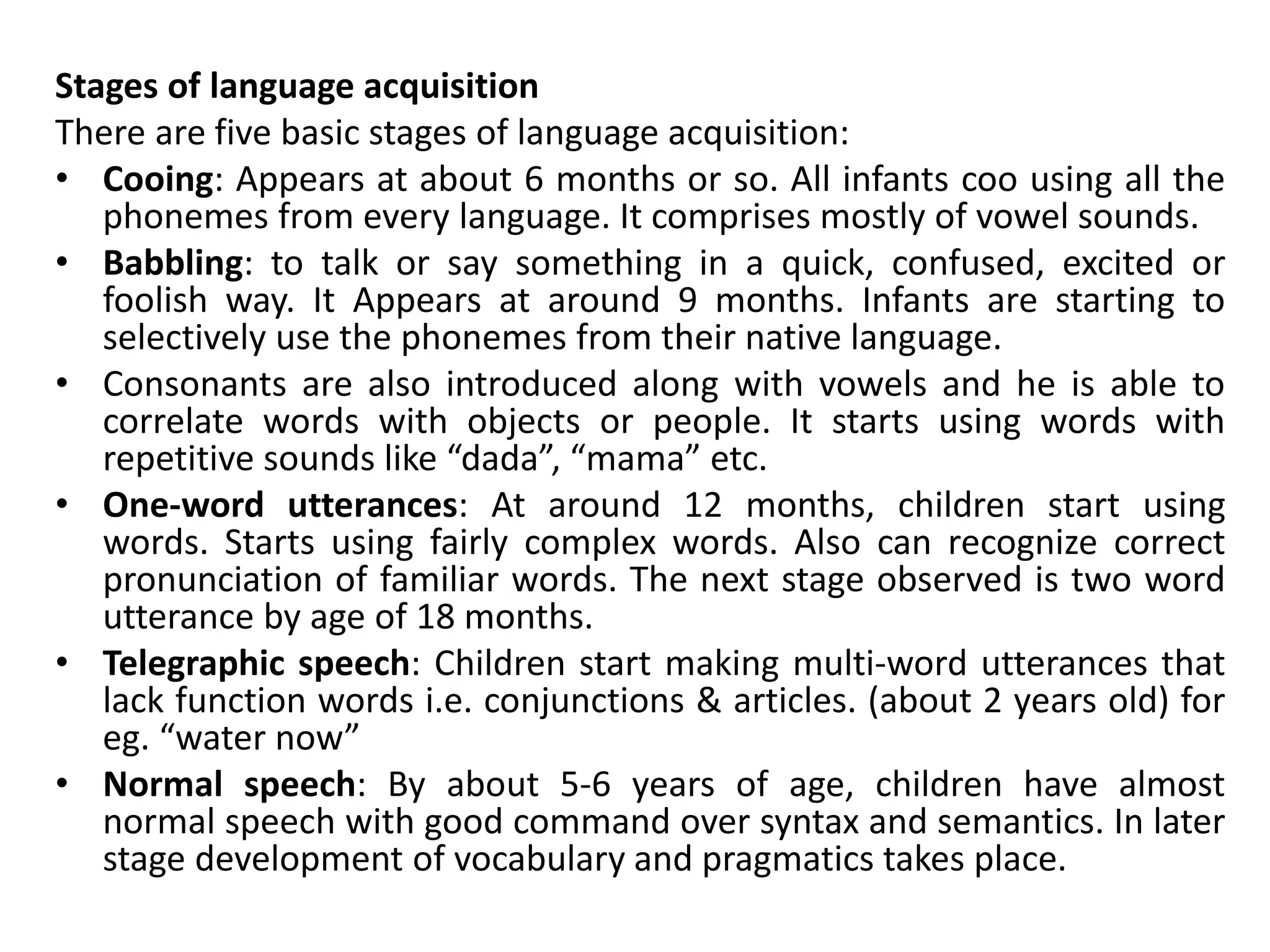 Stages of language acquisition
There are five basic stages of language acquisition:
• Cooing: Appears at about 6 months or so. All infants coo using all the
phonemes from every language. It comprises mostly of vowel sounds.
• Babbling: to talk or say something in a quick, confused, excited or
foolish way. It Appears at around 9 months. Infants are starting to
selectively use the phonemes from their native language.
• Consonants are also introduced along with vowels and he is able to
correlate words with objects or people. It starts using words with
repetitive sounds like “dada”, “mama” etc.
• One-word utterances: At around 12 months, children start using
words. Starts using fairly complex words. Also can recognize correct
pronunciation of familiar words. The next stage observed is two word
utterance by age of 18 months.
• Telegraphic speech: Children start making multi-word utterances that
lack function words i.e. conjunctions & articles. (about 2 years old) for
eg. “water now”
• Normal speech: By about 5-6 years of age, children have almost
normal speech with good command over syntax and semantics. In later
stage development of vocabulary and pragmatics takes place.
 
