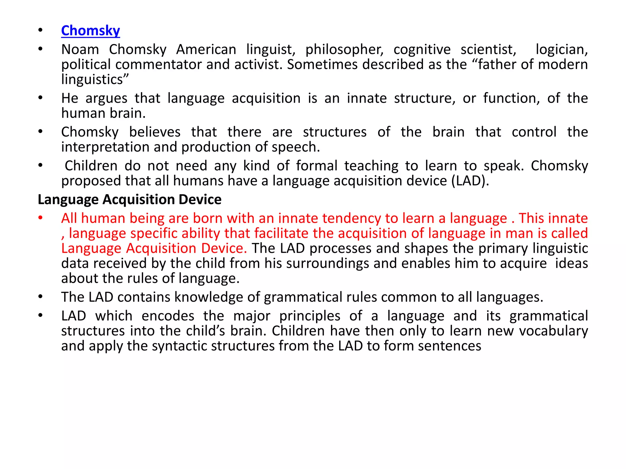 • Chomsky
• Noam Chomsky American linguist, philosopher, cognitive scientist, logician,
political commentator and activist. Sometimes described as the “father of modern
linguistics”
• He argues that language acquisition is an innate structure, or function, of the
human brain.
• Chomsky believes that there are structures of the brain that control the
interpretation and production of speech.
• Children do not need any kind of formal teaching to learn to speak. Chomsky
proposed that all humans have a language acquisition device (LAD).
Language Acquisition Device
• All human being are born with an innate tendency to learn a language . This innate
, language specific ability that facilitate the acquisition of language in man is called
Language Acquisition Device. The LAD processes and shapes the primary linguistic
data received by the child from his surroundings and enables him to acquire ideas
about the rules of language.
• The LAD contains knowledge of grammatical rules common to all languages.
• LAD which encodes the major principles of a language and its grammatical
structures into the child’s brain. Children have then only to learn new vocabulary
and apply the syntactic structures from the LAD to form sentences
 