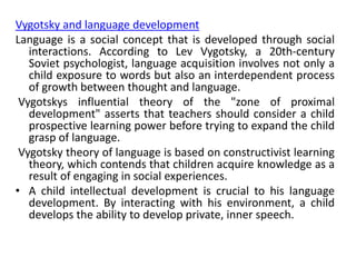 Vygotsky and language development
Language is a social concept that is developed through social
interactions. According to Lev Vygotsky, a 20th-century
Soviet psychologist, language acquisition involves not only a
child exposure to words but also an interdependent process
of growth between thought and language.
Vygotskys influential theory of the "zone of proximal
development" asserts that teachers should consider a child
prospective learning power before trying to expand the child
grasp of language.
Vygotsky theory of language is based on constructivist learning
theory, which contends that children acquire knowledge as a
result of engaging in social experiences.
• A child intellectual development is crucial to his language
development. By interacting with his environment, a child
develops the ability to develop private, inner speech.
 