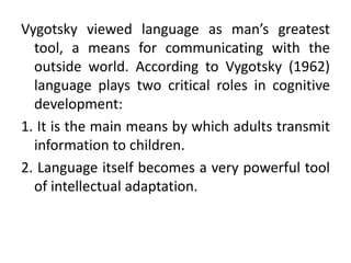 Vygotsky viewed language as man’s greatest
tool, a means for communicating with the
outside world. According to Vygotsky (1962)
language plays two critical roles in cognitive
development:
1. It is the main means by which adults transmit
information to children.
2. Language itself becomes a very powerful tool
of intellectual adaptation.
 