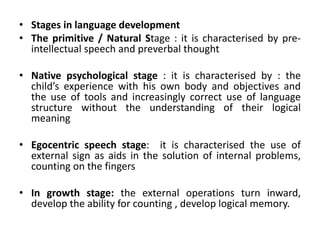 • Stages in language development
• The primitive / Natural Stage : it is characterised by pre-
intellectual speech and preverbal thought
• Native psychological stage : it is characterised by : the
child’s experience with his own body and objectives and
the use of tools and increasingly correct use of language
structure without the understanding of their logical
meaning
• Egocentric speech stage: it is characterised the use of
external sign as aids in the solution of internal problems,
counting on the fingers
• In growth stage: the external operations turn inward,
develop the ability for counting , develop logical memory.
 