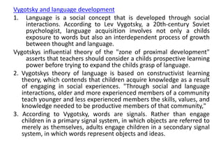 Vygotsky and language development
1. Language is a social concept that is developed through social
interactions. According to Lev Vygotsky, a 20th-century Soviet
psychologist, language acquisition involves not only a childs
exposure to words but also an interdependent process of growth
between thought and language.
Vygotskys influential theory of the "zone of proximal development"
asserts that teachers should consider a childs prospective learning
power before trying to expand the childs grasp of language.
2. Vygotskys theory of language is based on constructivist learning
theory, which contends that children acquire knowledge as a result
of engaging in social experiences. "Through social and language
interactions, older and more experienced members of a community
teach younger and less experienced members the skills, values, and
knowledge needed to be productive members of that community,"
3. According to Vygotsky, words are signals. Rather than engage
children in a primary signal system, in which objects are referred to
merely as themselves, adults engage children in a secondary signal
system, in which words represent objects and ideas.
 