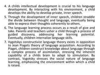4. A childs intellectual development is crucial to his language
development. By interacting with his environment, a child
develops the ability to develop private, inner speech.
5. Through the development of inner speech, children straddle
the divide between thought and language, eventually being
able to express their thoughts coherently to others.
6. The language learning process occurs as a result of give and
take. Parents and teachers usher a child through a process of
guided discovery, addressing her learning potential.
Eventually, children internalize language skills.
7. Vygotskys constructivist language theory exists in opposition
to Jean Piagets theory of language acquisition. According to
Piaget, children construct knowledge about language through
a complex process of assimilation, stressing the inherent
capability of a childs brain to adapt to stimulation. By
contrast, Vygotsky stresses the social nature of language
learning, emphasizing the environment within which a child
is raised.
 
