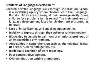 Problems of Language Development
Children develop language skills through socialisation. School
is a socialising agency where children learn their language.
But all children are not in equal their language ability. Some
children face problems in this regard. The main problems of
language development faced by children are presented as
follows :
• Lack of initial listening and speaking opportunities.
• Inability to express through the spoken or written medium.
• Blocks due to genetic impairment of emotional problems of
an impoverished environment.
• Ambiguities in comprehension such as phonological, lexical
or deep structural ambiguities, etc.
• Inadequate cognition of word meanings.
• Poor concept development.
• Over emphasis on writing prematurely
 