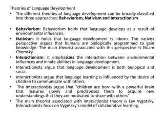 Theories of Language Development
• The different theories of language development can be broadly classified
into three approaches: Behaviorism, Nativism and Interactionism
• Behaviorism: Behaviorism holds that language develops as a result of
environmental influences.
• Nativism: it holds that language development is inborn. The nativist
perspective argues that humans are biologically programmed to gain
knowledge. The main theorist associated with this perspective is Noam
Chomsky.
• Interactionism: it emphasizes the interaction between environmental
influences and innate abilities in language development.
• Interactionists argue that language development is both biological and
social.
• Interactionists argue that language learning is influenced by the desire of
children to communicate with others.
• The Interactionists argue that "children are born with a powerful brain
that matures slowly and predisposes them to acquire new
understandings that they are motivated to share with others"
• The main theorist associated with interactionist theory is Lev Vygotsky.
Interactionists focus on Vygotsky's model of collaborative learning.
 