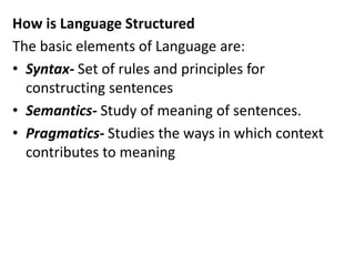 How is Language Structured
The basic elements of Language are:
• Syntax- Set of rules and principles for
constructing sentences
• Semantics- Study of meaning of sentences.
• Pragmatics- Studies the ways in which context
contributes to meaning
 