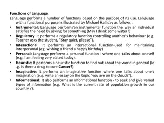 Functions of Language
Language performs a number of functions based on the purpose of its use. Language
with a functional purpose is illustrated by Michael Halliday as follows :
• Instrumental: Language performs'an instrumental function the way an individual
satisfies the need by asking for something (May I drink some water?).
• Regulatory: It performs a regulatory function controlling another's behaviour (e.g.
Teacher asks the student, "Stay quiet, please").
• Interactional: It performs an interactional function-used for maintaining
interpersonal (eg. wishing a friend a happy birthday).
• Personal: Language performs a personal function - where one talks about oneself
(e.g. I am feeling very elated today).
• Heuristic: It performs a heuristic function to find out about the world in general (le
.g. Is there a drug to cure Cancer?)
• Imaginative: It performs an imaginative function where one talks about one's
imagination (e.g. write an essay on the topic "you are on the clouds").
• Informational: It also performs an informational function - to seek and give varied
types of information (e.g. What is the current rate of population growth in our
country ?).
 