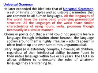 Universal Grammar
He later expanded this idea into that of Universal Grammar,
a set of innate principles and adjustable parameters that
are common to all human languages. All the languages of
the world have the same basic underlying grammatical
structure. All the languages of the world share similar
characteristics of using nouns, verbs, pronouns though
necessarily in a similar manner.
Chomsky points out that a child could not possibly learn a
language through imitation alone because the language
spoken around them is highly irregular – adult’s speech is
often broken up and even sometimes ungrammatical.
Every language is extremely complex, However, all children,
regardless of their intellectual ability, become fluent in
their native language within five or six years. The LAD also
allows children to understand the rules of whatever
language they are listening to.
 