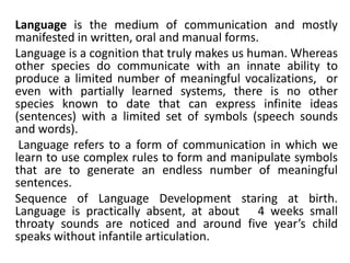 Language is the medium of communication and mostly
manifested in written, oral and manual forms.
Language is a cognition that truly makes us human. Whereas
other species do communicate with an innate ability to
produce a limited number of meaningful vocalizations, or
even with partially learned systems, there is no other
species known to date that can express infinite ideas
(sentences) with a limited set of symbols (speech sounds
and words).
Language refers to a form of communication in which we
learn to use complex rules to form and manipulate symbols
that are to generate an endless number of meaningful
sentences.
Sequence of Language Development staring at birth.
Language is practically absent, at about 4 weeks small
throaty sounds are noticed and around five year’s child
speaks without infantile articulation.
 