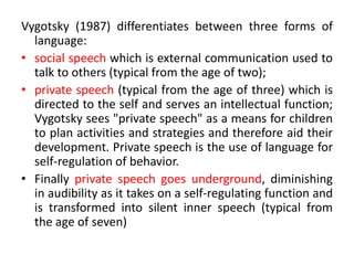 Vygotsky (1987) differentiates between three forms of
language:
• social speech which is external communication used to
talk to others (typical from the age of two);
• private speech (typical from the age of three) which is
directed to the self and serves an intellectual function;
Vygotsky sees "private speech" as a means for children
to plan activities and strategies and therefore aid their
development. Private speech is the use of language for
self-regulation of behavior.
• Finally private speech goes underground, diminishing
in audibility as it takes on a self-regulating function and
is transformed into silent inner speech (typical from
the age of seven)
 