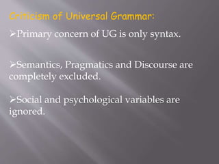 Criticism of Universal Grammar:
Primary concern of UG is only syntax.
Semantics, Pragmatics and Discourse are
completely excluded.
Social and psychological variables are
ignored.
 