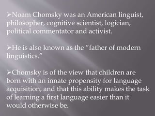 Noam Chomsky was an American linguist,
philosopher, cognitive scientist, logician,
political commentator and activist.
He is also known as the “father of modern
linguistics.”
Chomsky is of the view that children are
born with an innate propensity for language
acquisition, and that this ability makes the task
of learning a first language easier than it
would otherwise be.
 