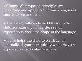 Chomsky’s proposed principles are
unvarying and apply to all human languages
similar to one another.
The biologically endowed UG equip the
children naturally with a clear set of
expectations about the shape of the language .
It also helps the child to construct an
internalized grammar quickly when they are
exposed to a particular language.
 