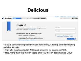 Delicious Social bookmarking web services for storing, sharing, and discovering web bookmarks  The site was founded in 2003 and acquired by Yahoo in 2005 Has more than five million users and 150 million bookmarked URLs 