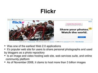 Flickr Was one of the earliest Web 2.0 applications It’s popular web site for users to share personal photographs and used by bloggers as a photo repository Is an image and video hosting web site, web services suite, and online  community platform As of November 2008, it clams to host more than 3 billion images  