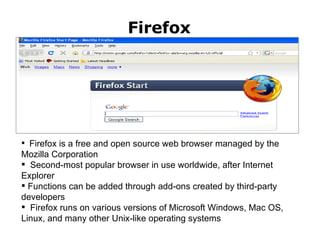 Firefox Firefox;  http://www.mozilla.com Firefox is a free and open source web browser managed by the Mozilla Corporation Second-most popular browser in use worldwide, after Internet Explorer Functions can be added through add-ons created by third-party developers  Firefox runs on various versions of Microsoft Windows, Mac OS, Linux, and many other Unix-like operating systems 