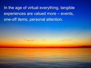 In the age of virtual everything, tangible experiences are valued more – events, one-off items, personal attention.  
