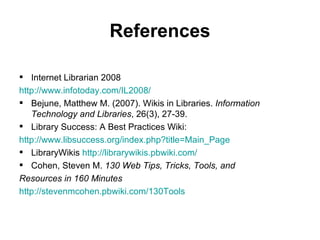 References Internet Librarian 2008 http://www.infotoday.com/IL2008/ Bejune, Matthew M. (2007). Wikis in Libraries.  Information Technology and Libraries , 26(3), 27-39.  Library Success: A Best Practices Wiki: http://www.libsuccess.org/index.php?title=Main_Page LibraryWikis  http://librarywikis.pbwiki.com/ Cohen, Steven M.  130 Web Tips, Tricks, Tools, and Resources in 160 Minutes   http://stevenmcohen.pbwiki.com/130Tools 