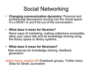 Social Networking Changing communication dynamics : Personal and professional discussions moving into the virtual space. It’s a MUST or you’ll be out of the conversation. What does it mean for libraries? News ways of marketing, making collections accessible, allow your users talk and do knowledge sharing using the library space or library systems. What does it mean for librarians? New avenues for knowledge sharing, feedback generation  Action items: explore it!!!  Facebook groups, Twitter news, Sites for Street Journalism 