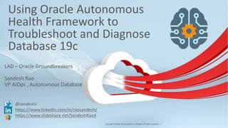 Copyright © 2018, Oracle and/or its affiliates. All rights reserved. |
Using Oracle Autonomous
Health Framework to
Troubleshoot and Diagnose
Database 19c
LAD – Oracle Groundbreakers
Sandesh Rao
VP AIOps , Autonomous Database
@sandeshr
https://www.linkedin.com/in/raosandesh/
https://www.slideshare.net/SandeshRao4
1
 