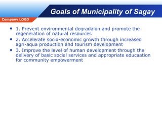 Goals of Municipality of Sagay 1. Prevent environmental degradaion and promote the regeneration of natural resources 2. Accelerate socio-economic growth through increased agri-aqua production and tourism development 3. Improve the level of human development through the delivery of basic social services and appropriate educaation for community empowerment 