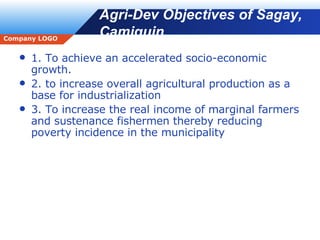 Agri-Dev Objectives of Sagay, Camiguin 1. To achieve an accelerated socio-economic growth. 2. to increase overall agricultural production as a base for industrialization 3. To increase the real income of marginal farmers and sustenance fishermen thereby reducing poverty incidence in the municipality 