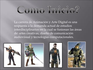 La carrera de Animación y Arte Digital es una respuesta a la demanda actual de estudios interdisciplinarios en la cual se fusionan las áreas de: artes creativas, diseño de comunicación audiovisual y tecnologías computacionales. 