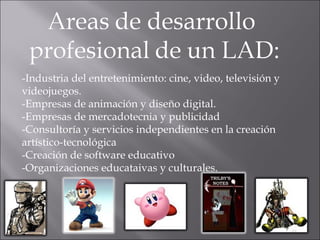 -Industria del entretenimiento: cine, video, televisión y videojuegos. -Empresas de animación y diseño digital. -Empresas de mercadotecnia y publicidad -Consultoría y servicios independientes en la creación artístico-tecnológica -Creación de software educativo -Organizaciones educataivas y culturales. 