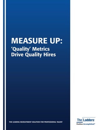 MEASURE UP:
  ‘Quality’ Metrics
  Drive Quality Hires




THE LEADING RECRUITMENT SOLUTION FOR PROFESSIONAL TALENT
                                                                              Position Quality Hires | 1
                                                       Measure Up: ‘Quality’ Metrics Drive Accomplished.
                                                                                                       TM
 