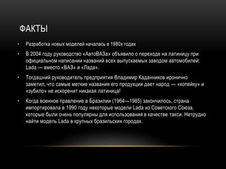 ФАКТЫ
• Разработка новых моделей началась в 1980х годах
• В 2004 году руководство «АвтоВАЗа» объявило о переходе на латиницу при
официальном написании названий всех выпускаемых заводом автомобилей:
Lada — вместо «ВАЗ» и «Лада».
• Тогдашний руководитель предприятия Владимир Каданников иронично
заметил, что самые меткие названия его продукции дает народ — «копейку» и
«зубило» не искоренит никакая латиница!
• Когда военное правление в Бразилии (1964—1985) закончилось, страна
импортировала в 1990 году некоторые модели Lada из Советского Союза,
которые были очень популярны для использования в качестве такси. Нетрудно
найти модель Lada в крупных бразильских городах.
 