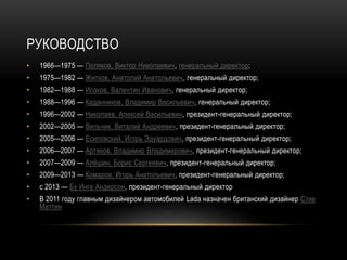 РУКОВОДСТВО
• 1966—1975 — Поляков, Виктор Николаевич, генеральный директор;
• 1975—1982 — Житков, Анатолий Анатольевич, генеральный директор;
• 1982—1988 — Исаков, Валентин Иванович, генеральный директор;
• 1988—1996 — Каданников, Владимир Васильевич, генеральный директор;
• 1996—2002 — Николаев, Алексей Васильевич, президент-генеральный директор;
• 2002—2005 — Вильчик, Виталий Андреевич, президент-генеральный директор;
• 2005—2006 — Есиповский, Игорь Эдуардович, президент-генеральный директор;
• 2006—2007 — Артяков, Владимир Владимирович, президент-генеральный директор;
• 2007—2009 — Алёшин, Борис Сергеевич, президент-генеральный директор;
• 2009—2013 — Комаров, Игорь Анатольевич, президент-генеральный директор;
• с 2013 — Бу Инге Андерсон, президент-генеральный директор
• В 2011 году главным дизайнером автомобилей Lada назначен британский дизайнер Стив
Маттин
 