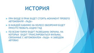 ИСТОРИЯ
 ПРИ ВХОДЕ В ПРАК БУДЕТ СТОЯТЬ МОНУМЕНТ ПРЕВОГО
АВТОМОБИЛЯ «ЛАДА»
 В КАЖДОЙ КАБИНКЕ НА КОЛЕСЕ ОБОЗРЕНИЯ БУДЕТ
ПРИСУТСТВОВАТЬ АУДИО ГИД
 ПО ВСЕМУ ПАРКУ БУДУТ РАЗВЕШАНЫ ЭКРАНЫ, НА
КОТОРЫХ БУДУТ ТРАНСЛИРОВАТЬСЯ ФИЛЬМЫ,
СВЯЗАННЫЕ С АВТОМОБИЛЕМ «ЛАДА» И ЗАВОДОМ
АВТОВАЗ
 