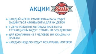 АКЦИИ
 КАЖДЫЙ МЕСЯЦ РАБОТНИКАМ ВАЗА БУДУТ
ВЫДАВАТЬСЯ АБОНЕМЕНТЫ ДЛЯ ИХ ДЕТЕЙ
 В ДЕНЬ РОЖДЕНЯ АВТОВАЗА БИЛЕТЫ НА
АТТРАКЦИОНЫ БУДУТ СТОИТЬ НА 50% ДЕШЕВЛЕ
 ДЛЯ КОМПАНИИ ИЗ 7 ЧЕЛОВЕК 10% СКИДКА НА
БИЛЕТЫ
 КАЖДУЮ НЕДЕЛЮ БУДУТ РОЗЫГРЫШЬ ЛОТЕРЕИ
 