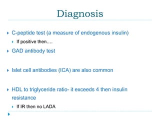 Diagnosis 
 C-peptide test (a measure of endogenous insulin) 
 If positive then…. 
 GAD antibody test 
 Islet cell antibodies (ICA) are also common 
 HDL to triglyceride ratio- it exceeds 4 then insulin 
resistance 
 If IR then no LADA 
 