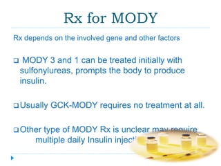 Rx for MODY 
Rx depends on the involved gene and other factors 
 MODY 3 and 1 can be treated initially with 
sulfonylureas, prompts the body to produce 
insulin. 
Usually GCK-MODY requires no treatment at all. 
Other type of MODY Rx is unclear may require 
multiple daily Insulin injections. 
 